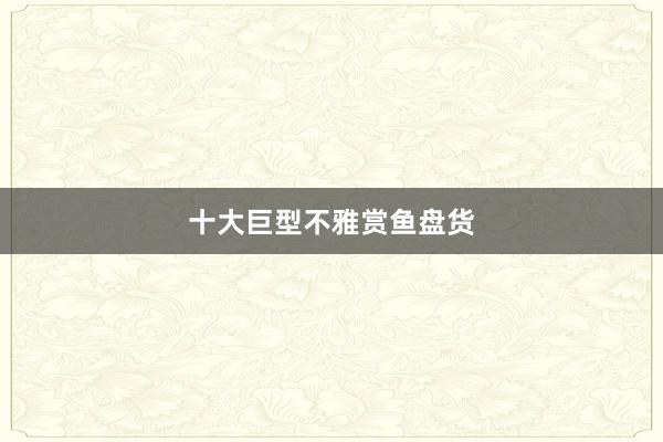 十大巨型不雅赏鱼盘货