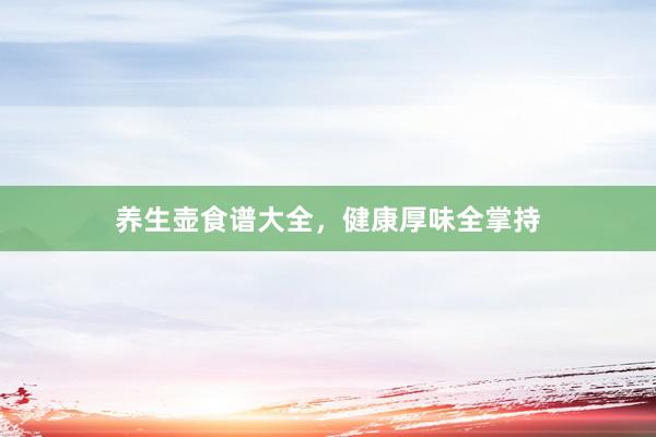 养生壶食谱大全，健康厚味全掌持